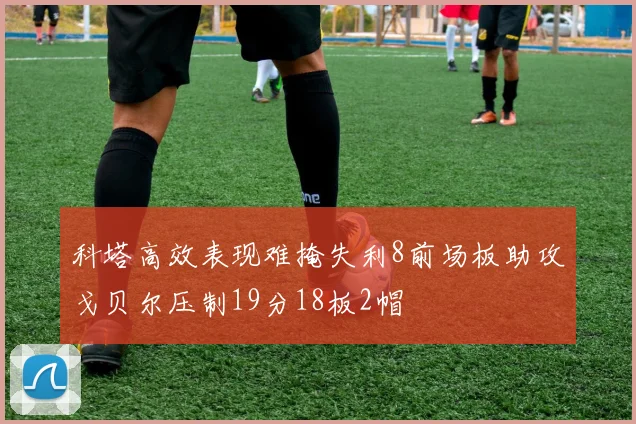 科塔高效表现难掩失利8前场板助攻戈贝尔压制19分18板2帽
