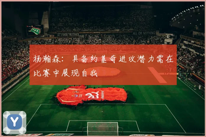 杨瀚森：具备约基奇进攻潜力需在比赛中展现自我