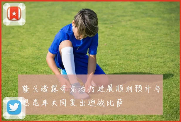 隆戈透露奇克治疗进展顺利预计与恩昆库共同复出迎战比萨