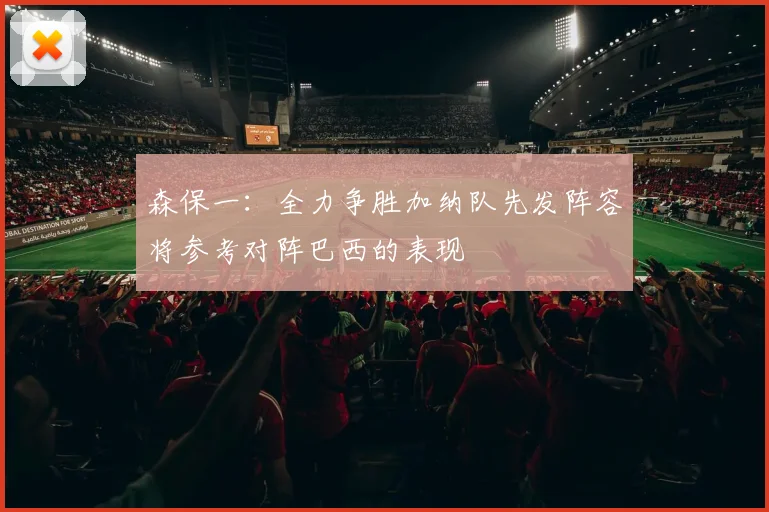 森保一：全力争胜加纳队先发阵容将参考对阵巴西的表现