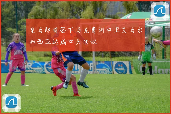 皇马即将签下马竞青训中卫艾马尔加西亚达成口头协议