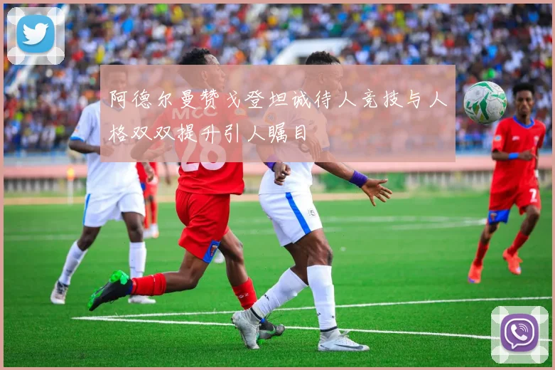 阿德尔曼赞戈登坦诚待人竞技与人格双双提升引人瞩目