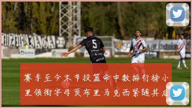赛季至今末节投篮命中数排行榜小里领衔字母莫布里马克西紧随其后
