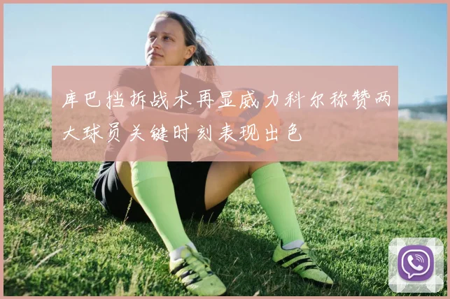 库巴挡拆战术再显威力科尔称赞两大球员关键时刻表现出色