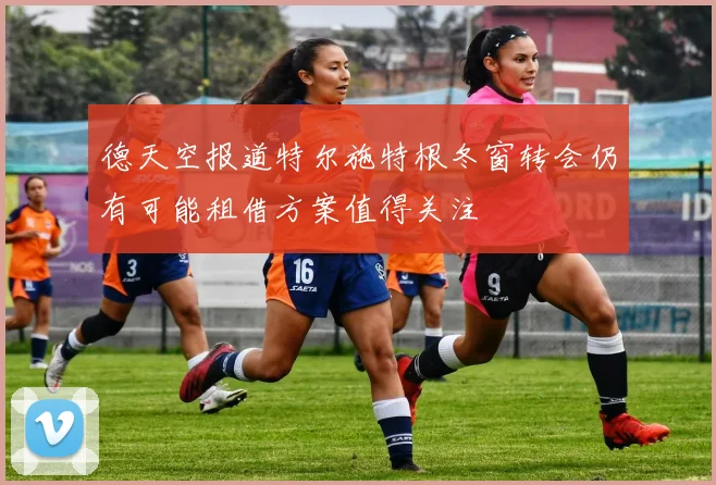 德天空报道特尔施特根冬窗转会仍有可能租借方案值得关注