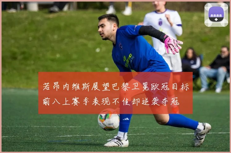 若昂内维斯展望巴黎卫冕欧冠目标前八上赛季表现不佳却逆袭夺冠