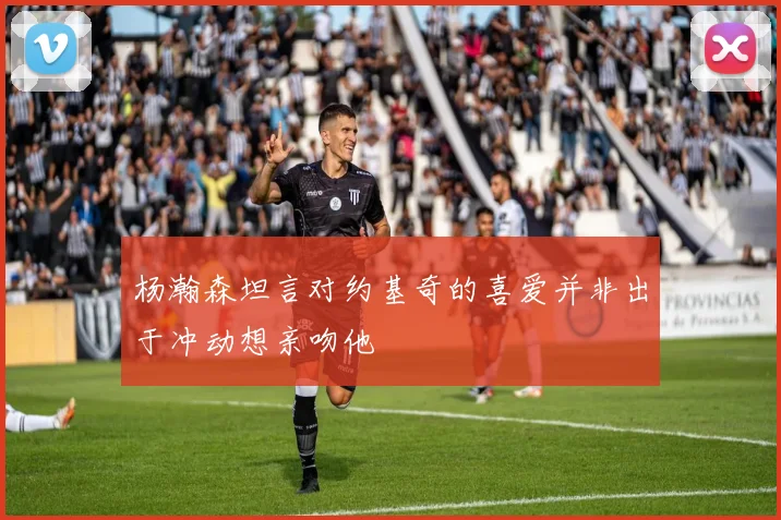 杨瀚森坦言对约基奇的喜爱并非出于冲动想亲吻他