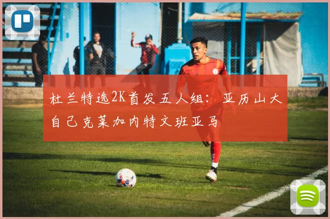 杜兰特选2K首发五人组：亚历山大自己克莱加内特文班亚马