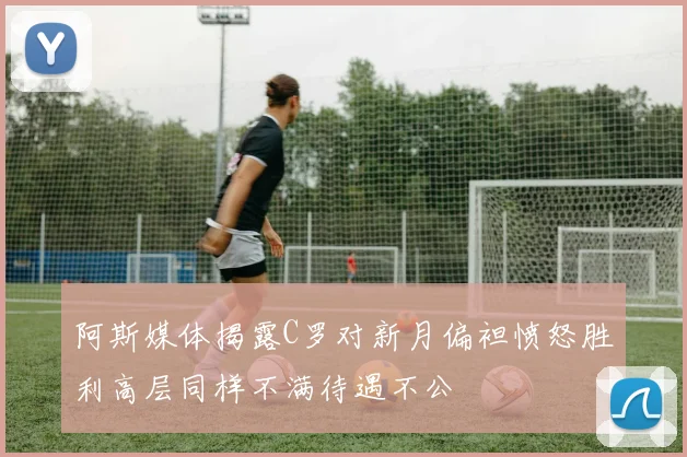 阿斯媒体揭露C罗对新月偏袒愤怒胜利高层同样不满待遇不公
