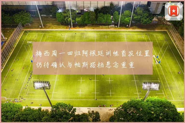 梅西周一回归阿根廷训练首发位置仍待确认与帕斯搭档悬念重重