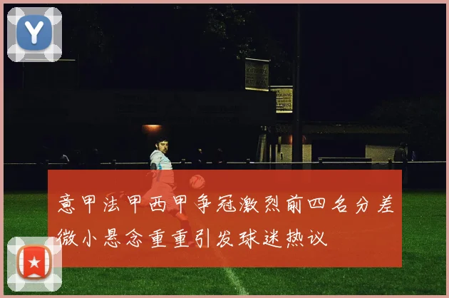 意甲法甲西甲争冠激烈前四名分差微小悬念重重引发球迷热议