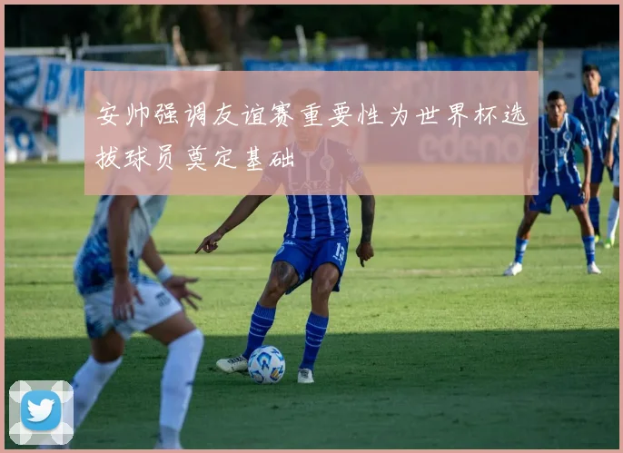 安帅强调友谊赛重要性为世界杯选拔球员奠定基础