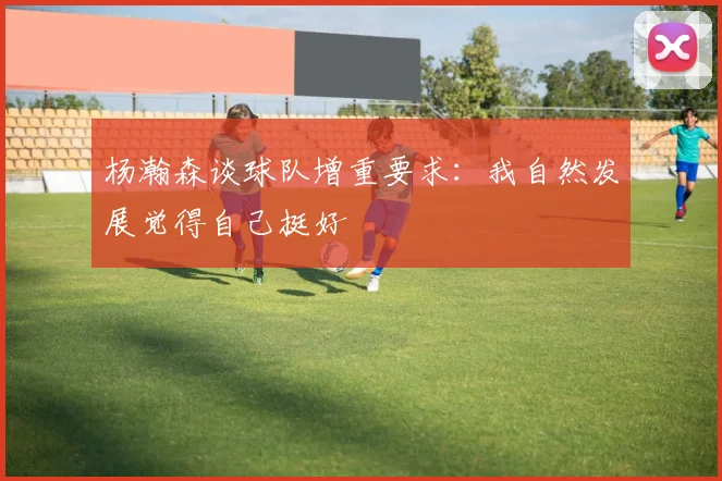 杨瀚森谈球队增重要求：我自然发展觉得自己挺好