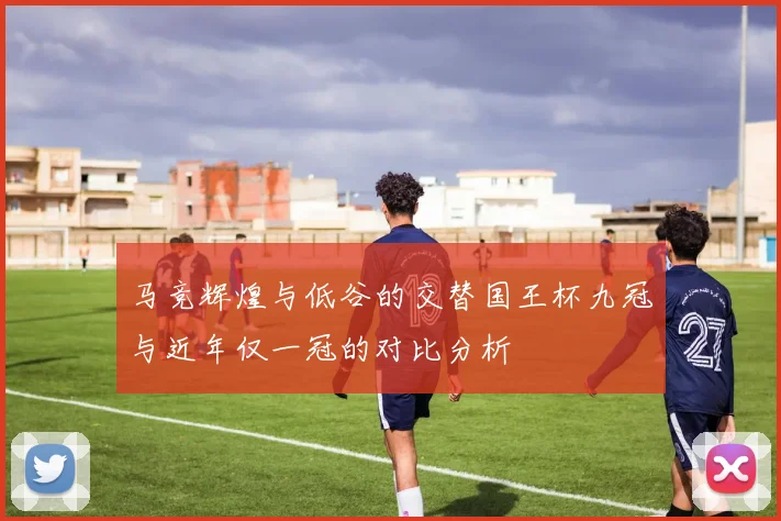 马竞辉煌与低谷的交替国王杯九冠与近年仅一冠的对比分析