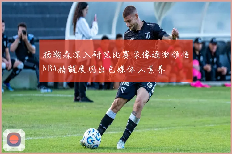 杨瀚森深入研究比赛录像逐渐领悟NBA精髓展现出色媒体人素养