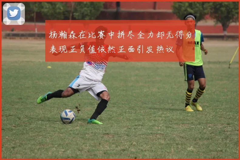 杨瀚森在比赛中拼尽全力却无得分表现正负值依然正面引发热议