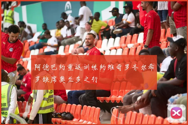 阿德巴约重返训练约维奇罗齐尔希罗缺席奥兰多之行