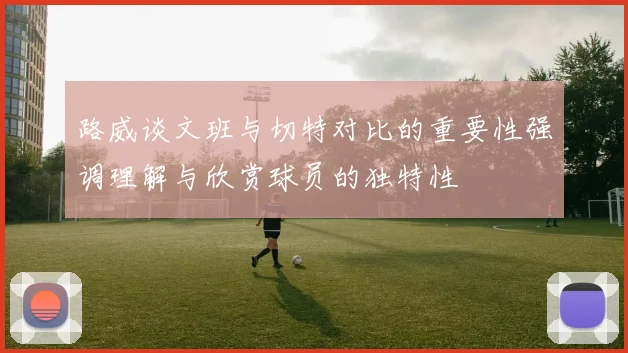 路威谈文班与切特对比的重要性强调理解与欣赏球员的独特性
