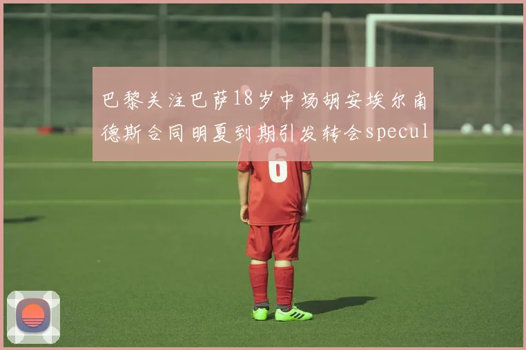 巴黎关注巴萨18岁中场胡安埃尔南德斯合同明夏到期引发转会speculation