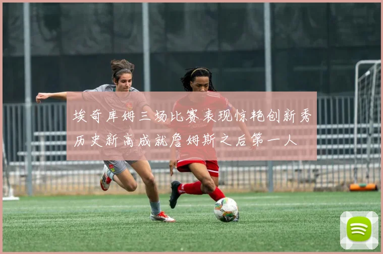 埃奇库姆三场比赛表现惊艳创新秀历史新高成就詹姆斯之后第一人