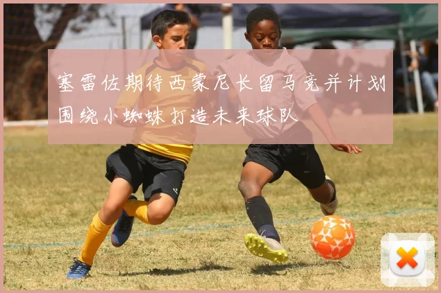 塞雷佐期待西蒙尼长留马竞并计划围绕小蜘蛛打造未来球队