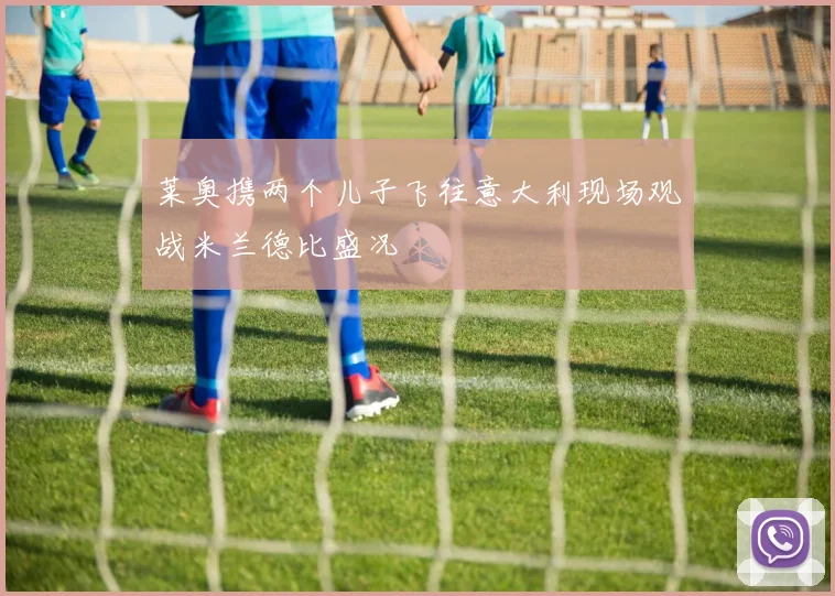 莱奥携两个儿子飞往意大利现场观战米兰德比盛况