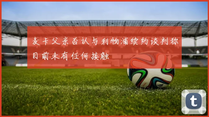 麦卡父亲否认与利物浦续约谈判称目前未有任何接触