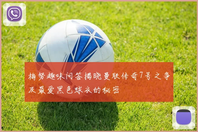 梅努趣味问答揭晓曼联传奇7号之争及最爱黑色球衣的秘密