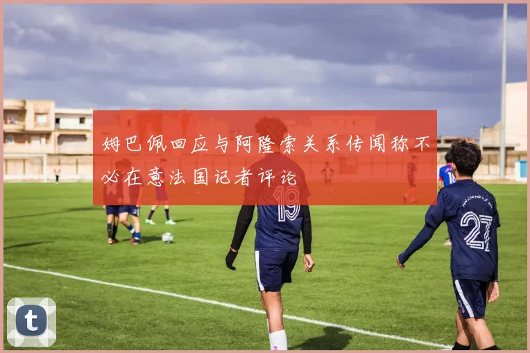 姆巴佩回应与阿隆索关系传闻称不必在意法国记者评论
