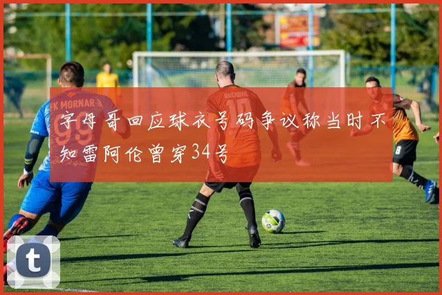 字母哥回应球衣号码争议称当时不知雷阿伦曾穿34号