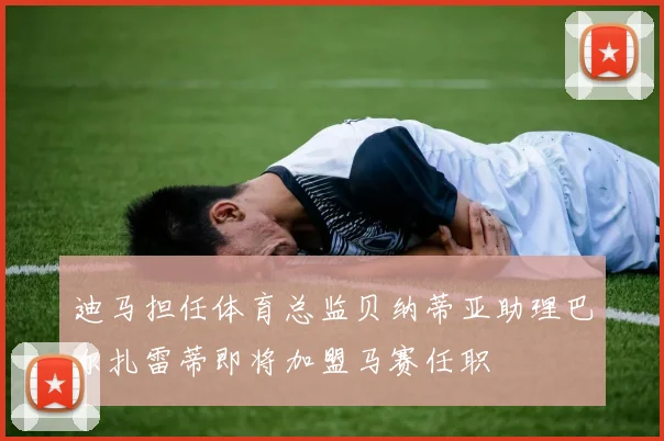 迪马担任体育总监贝纳蒂亚助理巴尔扎雷蒂即将加盟马赛任职