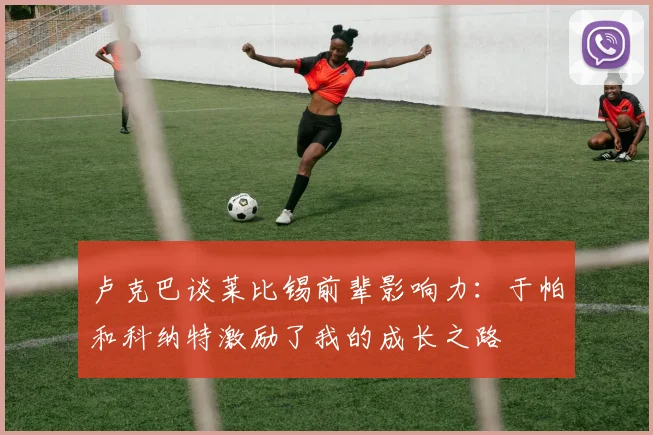 卢克巴谈莱比锡前辈影响力：于帕和科纳特激励了我的成长之路