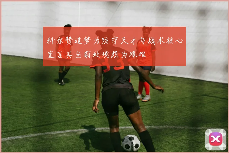 科尔赞追梦为防守天才与战术核心直言其当前处境颇为艰难