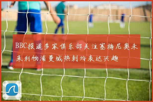 BBC报道多家俱乐部关注塞梅尼奥未来利物浦曼城热刺均表达兴趣