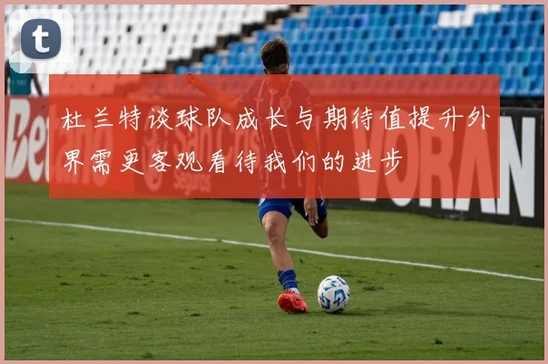 杜兰特谈球队成长与期待值提升外界需更客观看待我们的进步