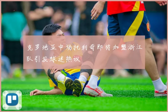 克罗地亚中场托利奇即将加盟浙江队引发球迷热议