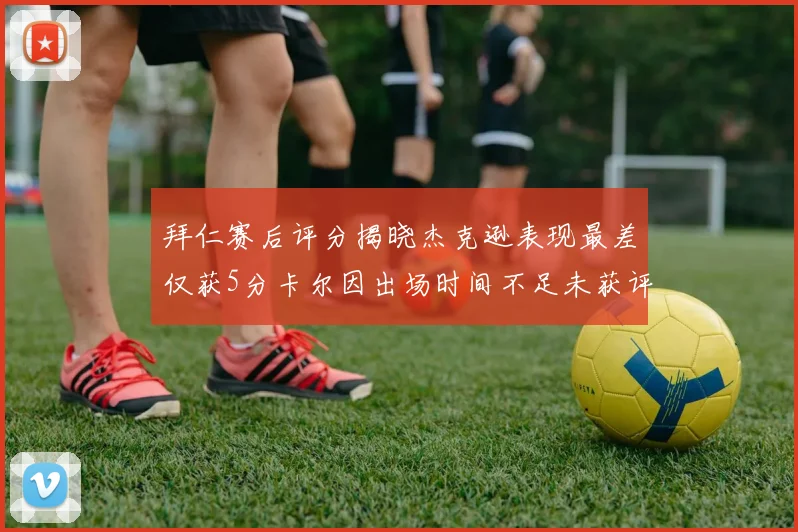 拜仁赛后评分揭晓杰克逊表现最差仅获5分卡尔因出场时间不足未获评分