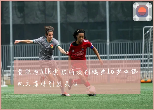 曼联与AIK索尔纳谈判瑞典16岁中锋凯文菲林引发关注