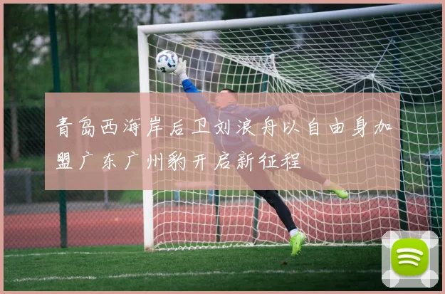 青岛西海岸后卫刘浪舟以自由身加盟广东广州豹开启新征程